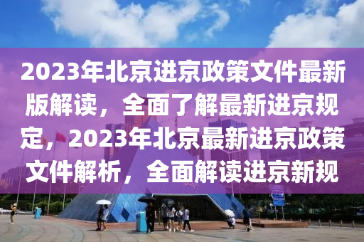 2023年北京进京政策文件最新版解读，全面了解最新进京规定，2023年北京最新进京政策文件解析，全面解读进京新规