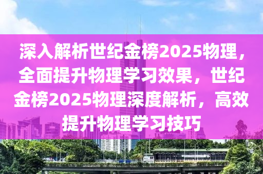 深入解析世纪金榜2025物理，全面提升物理学习效果，世纪金榜2025物理深度解析，高效提升物理学习技巧