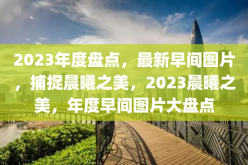 2023年度盘点，最新早间图片，捕捉晨曦之美，2023晨曦之美，年度早间图片大盘点