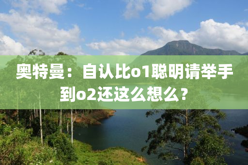 奥特曼：自认比o1聪明请举手到o2还这么想么？