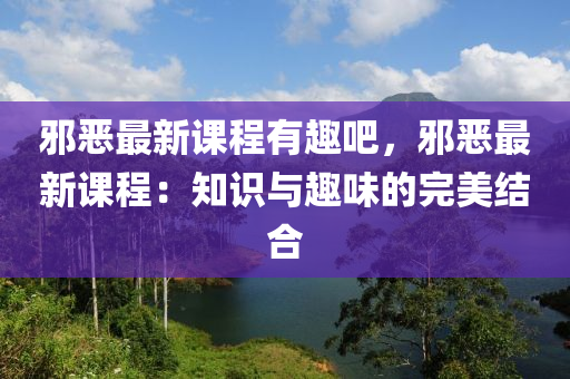 邪恶最新课程有趣吧，邪恶最新课程：知识与趣味的完美结合