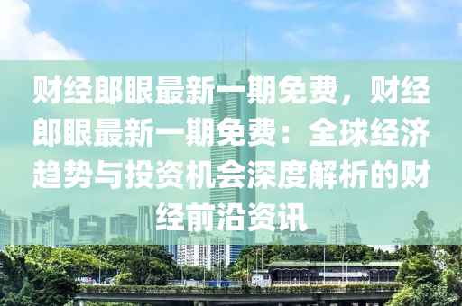 财经郎眼最新一期免费，财经郎眼最新一期免费：全球经济趋势与投资机会深度解析的财经前沿资讯