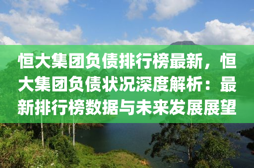 恒大集团负债排行榜最新，恒大集团负债状况深度解析：最新排行榜数据与未来发展展望