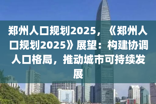 郑州人口规划2025，《郑州人口规划2025》展望：构建协调人口格局，推动城市可持续发展