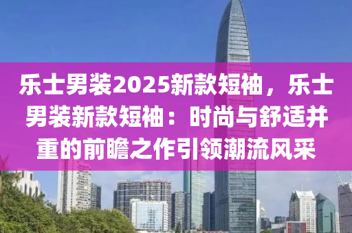 乐士男装2025新款短袖，乐士男装新款短袖：时尚与舒适并重的前瞻之作引领潮流风采