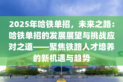 2025年哈铁单招，未来之路：哈铁单招的发展展望与挑战应对之道——聚焦铁路人才培养的新机遇与趋势