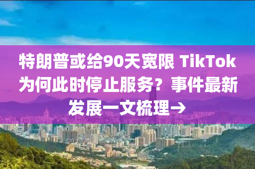 特朗普或给90天宽限 TikTok为何此时停止服务？事件最新发展一文梳理→