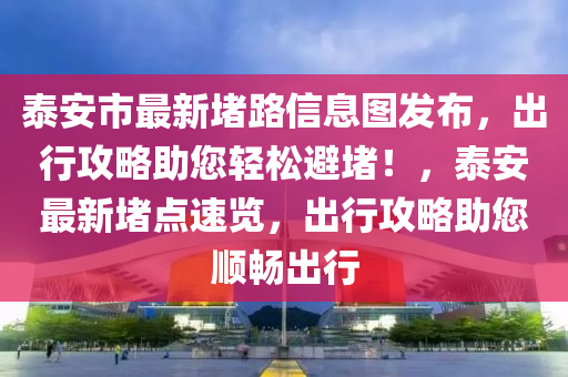 泰安市最新堵路信息图发布，出行攻略助您轻松避堵！，泰安最新堵点速览，出行攻略助您顺畅出行