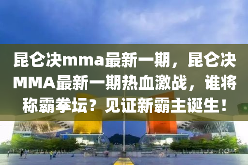 昆仑决mma最新一期，昆仑决MMA最新一期热血激战，谁将称霸拳坛？见证新霸主诞生！