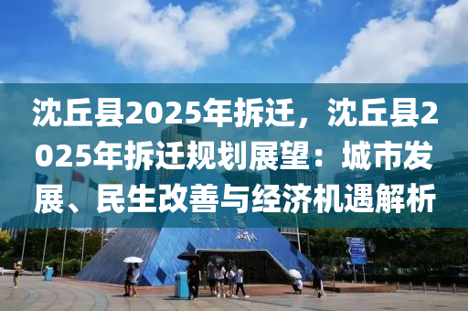 沈丘县2025年拆迁，沈丘县2025年拆迁规划展望：城市发展、民生改善与经济机遇解析