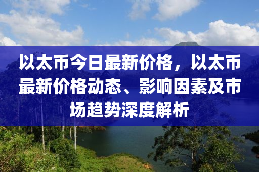 以太币今日最新价格，以太币最新价格动态、影响因素及市场趋势深度解析