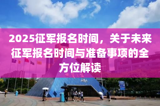 2025征军报名时间，关于未来征军报名时间与准备事项的全方位解读