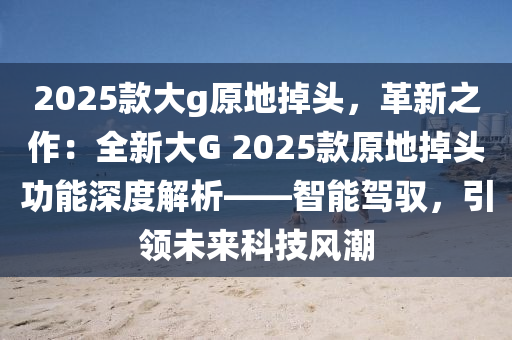 2025款大g原地掉头，革新之作：全新大G 2025款原地掉头功能深度解析——智能驾驭，引领未来科技风潮