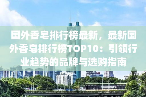 国外香皂排行榜最新，最新国外香皂排行榜TOP10：引领行业趋势的品牌与选购指南