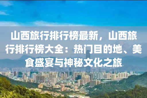 山西旅行排行榜最新，山西旅行排行榜大全：热门目的地、美食盛宴与神秘文化之旅