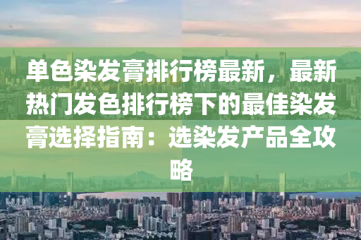 单色染发膏排行榜最新，最新热门发色排行榜下的最佳染发膏选择指南：选染发产品全攻略