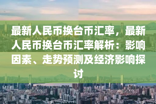 最新人民币换台币汇率，最新人民币换台币汇率解析：影响因素、走势预测及经济影响探讨