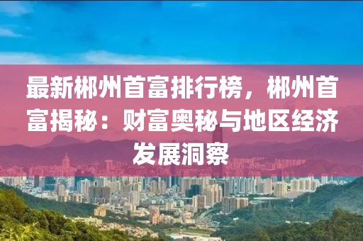 最新郴州首富排行榜，郴州首富揭秘：财富奥秘与地区经济发展洞察