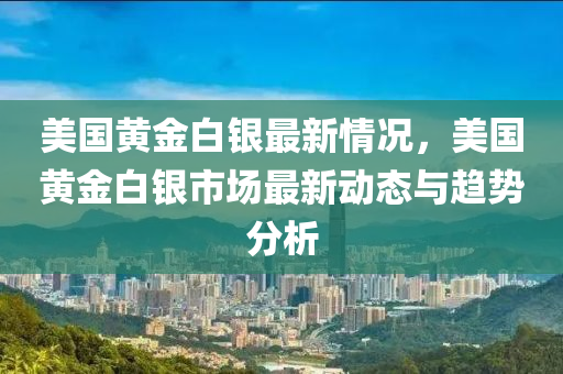 美国黄金白银最新情况，美国黄金白银市场最新动态与趋势分析