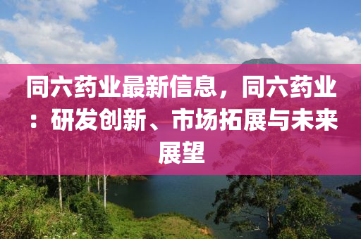 同六药业最新信息，同六药业：研发创新、市场拓展与未来展望