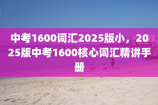 中考1600词汇2025版小，2025版中考1600核心词汇精讲手册