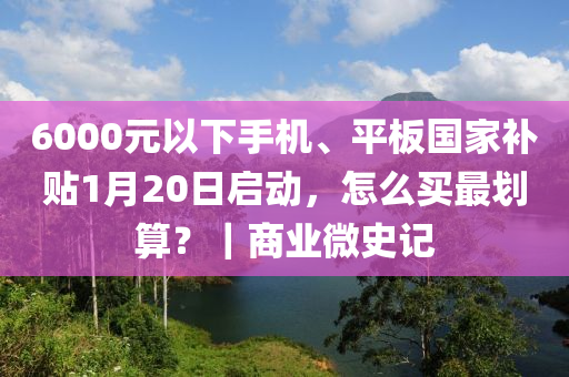 6000元以下手机、平板国家补贴1月20日启动，怎么买最划算？｜商业微史记