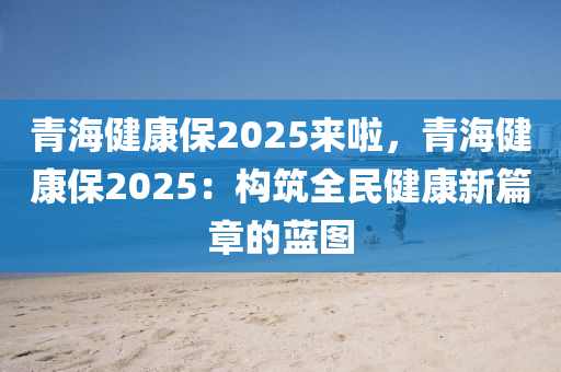 青海健康保2025来啦，青海健康保2025：构筑全民健康新篇章的蓝图