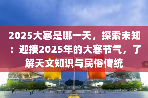 2025大寒是哪一天，探索未知：迎接2025年的大寒节气，了解天文知识与民俗传统