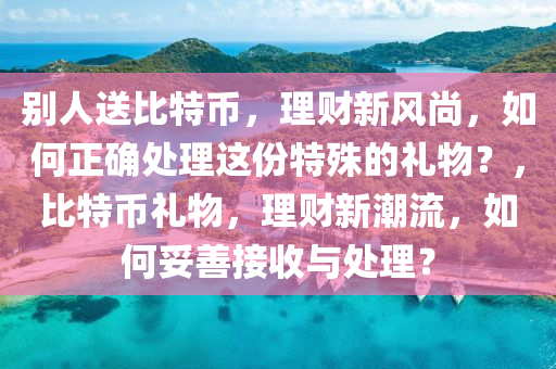 别人送比特币，理财新风尚，如何正确处理这份特殊的礼物？，比特币礼物，理财新潮流，如何妥善接收与处理？