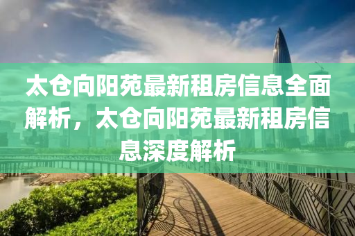 太仓向阳苑最新租房信息全面解析，太仓向阳苑最新租房信息深度解析