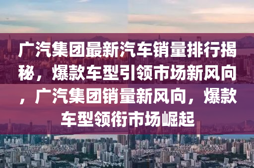 广汽集团最新汽车销量排行揭秘，爆款车型引领市场新风向，广汽集团销量新风向，爆款车型领衔市场崛起