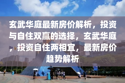 玄武华庭最新房价解析，投资与自住双赢的选择，玄武华庭，投资自住两相宜，最新房价趋势解析