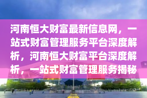 河南恒大财富最新信息网，一站式财富管理服务平台深度解析，河南恒大财富平台深度解析，一站式财富管理服务揭秘