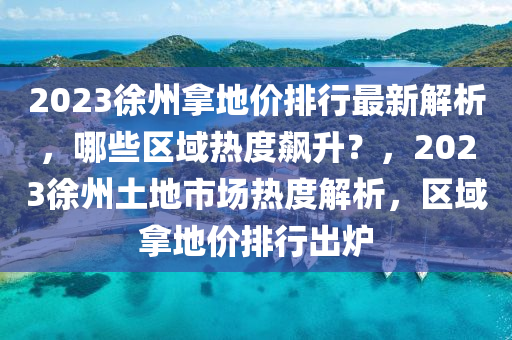 2023徐州拿地价排行最新解析，哪些区域热度飙升？，2023徐州土地市场热度解析，区域拿地价排行出炉