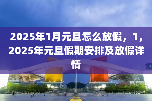 2025年1月元旦怎么放假，1，2025年元旦假期安排及放假详情