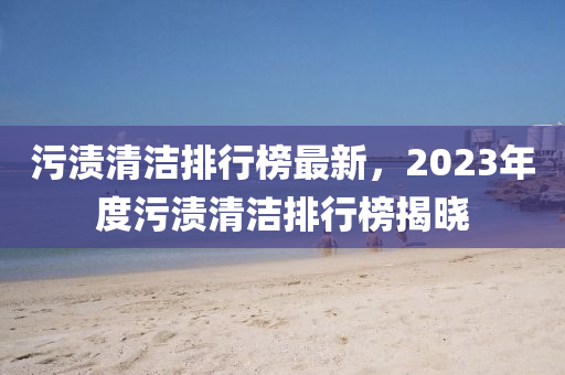 污渍清洁排行榜最新，2023年度污渍清洁排行榜揭晓