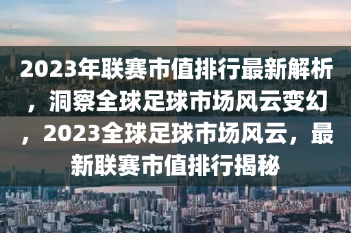 2023年联赛市值排行最新解析，洞察全球足球市场风云变幻，2023全球足球市场风云，最新联赛市值排行揭秘