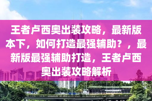 王者卢西奥出装攻略，最新版本下，如何打造最强辅助？，最新版最强辅助打造，王者卢西奥出装攻略解析