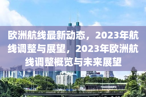 欧洲航线最新动态，2023年航线调整与展望，2023年欧洲航线调整概览与未来展望