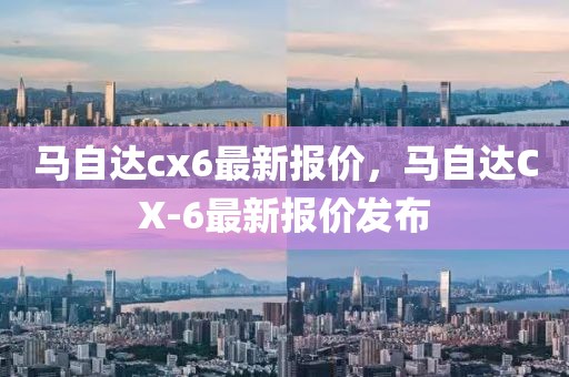 马自达cx6最新报价，马自达CX-6最新报价发布