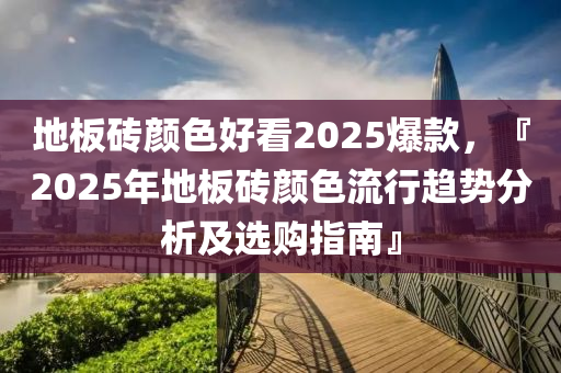 地板砖颜色好看2025爆款，『2025年地板砖颜色流行趋势分析及选购指南』