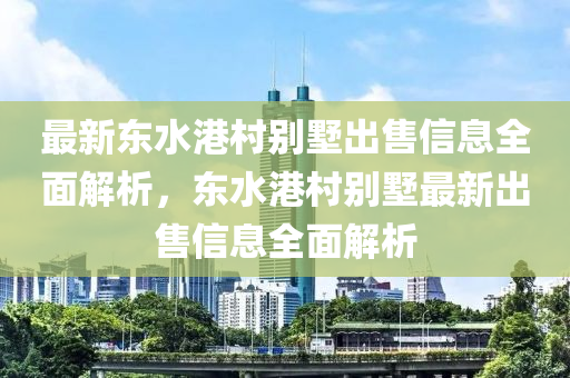 最新东水港村别墅出售信息全面解析，东水港村别墅最新出售信息全面解析