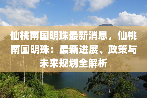 仙桃南国明珠最新消息，仙桃南国明珠：最新进展、政策与未来规划全解析