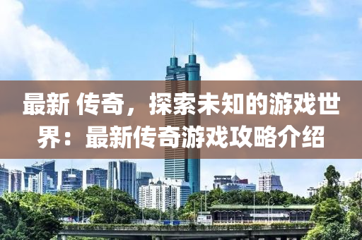 最新 传奇，探索未知的游戏世界：最新传奇游戏攻略介绍