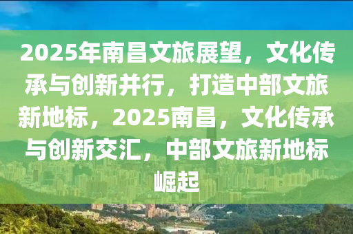 2025年南昌文旅展望，文化传承与创新并行，打造中部文旅新地标，2025南昌，文化传承与创新交汇，中部文旅新地标崛起