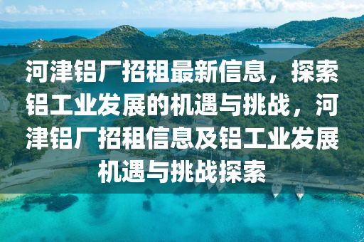 河津铝厂招租最新信息，探索铝工业发展的机遇与挑战，河津铝厂招租信息及铝工业发展机遇与挑战探索