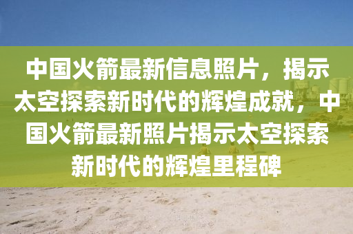 中国火箭最新信息照片，揭示太空探索新时代的辉煌成就，中国火箭最新照片揭示太空探索新时代的辉煌里程碑