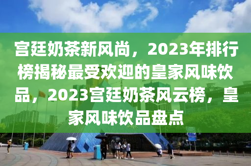 宫廷奶茶新风尚，2023年排行榜揭秘最受欢迎的皇家风味饮品，2023宫廷奶茶风云榜，皇家风味饮品盘点