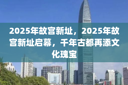 2025年故宫新址，2025年故宫新址启幕，千年古都再添文化瑰宝