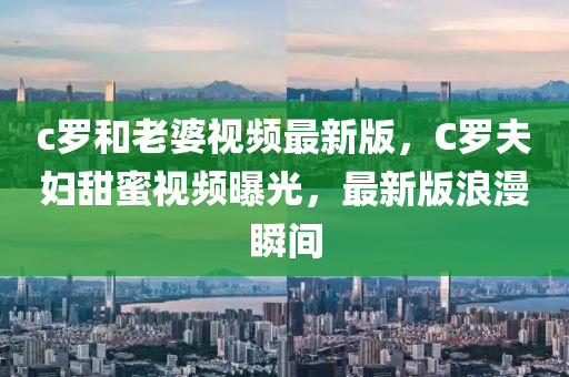 c罗和老婆视频最新版，C罗夫妇甜蜜视频曝光，最新版浪漫瞬间